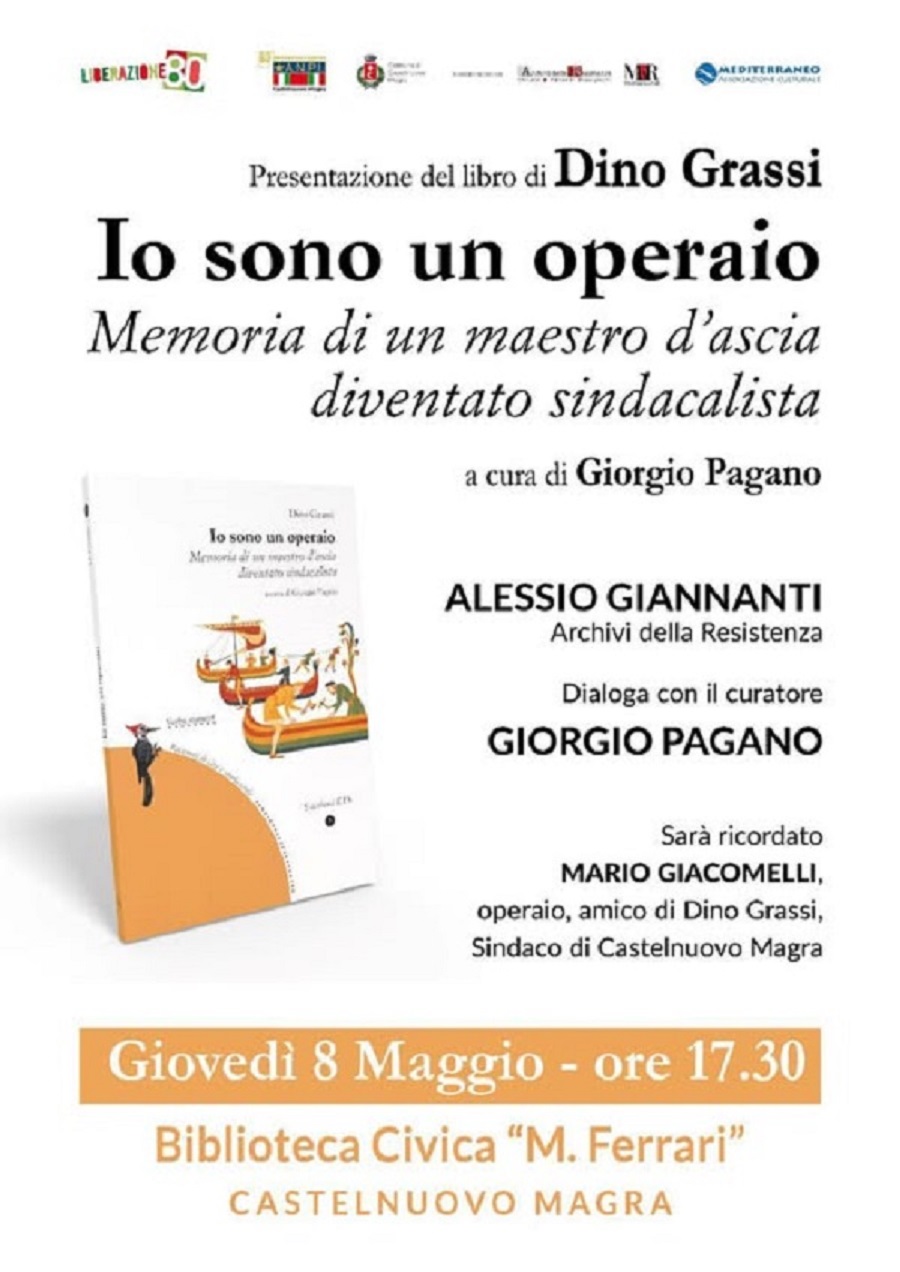 Locandina verticale dai colori caldi, principalmente bianco e arancione, che annuncia la presentazione di un libro.
Nella parte alta, in orizzontale, si allineano diversi loghi di enti patrocinatori. Da sinistra a destra si distinguono: la scritta "LIBERAZIONE" seguita dal numero "80"; un simbolo che ricorda un libro aperto con una penna stilizzata; un logo con le lettere "MR" intrecciate; e infine il logo di "MEDITERRANEO COOP".
Al centro, con un carattere grande e ben leggibile, spicca il titolo del libro: "Io sono un operaio". Sotto, con un carattere più piccolo, si legge "Memoria di un maestro d'ascia diventato sindacalista". Ancora più in basso, è indicato il curatore: "a cura di Giorgio Pagano".
Sulla destra, in un blocco di testo separato, sono elencati i nomi dei relatori e i loro ruoli: "ALESSIO GIANNANTI" degli "Archivi della Resistenza", che "dialoga con il curatore GIORGIO PAGANO". Segue l'annuncio che "sarà ricordato MARIO GIACOMELLI", descritto come "operaio, amico di Dino Grassi, Sindaco di Castelnuovo Magra".
ulla sinistra, in basso, è presente una rappresentazione visiva del libro. Si intravede una copertina con uno sfondo prevalentemente arancione, un'illustrazione stilizzata di barche a vela colorate che navigano su onde blu, e una figura umana stilizzata in piedi su una porzione di terra arancione. Nella parte inferiore della locandina, all'interno di un rettangolo di colore arancione più chiaro, sono riportate le informazioni pratiche sull'evento. In evidenza si legge: "Giovedì 8 Maggio - ore 17.30". Sotto, è indicato il luogo: "Biblioteca Civica "M. Ferrari"" e, infine, la località: "CASTELNUOVO MAGRA".

