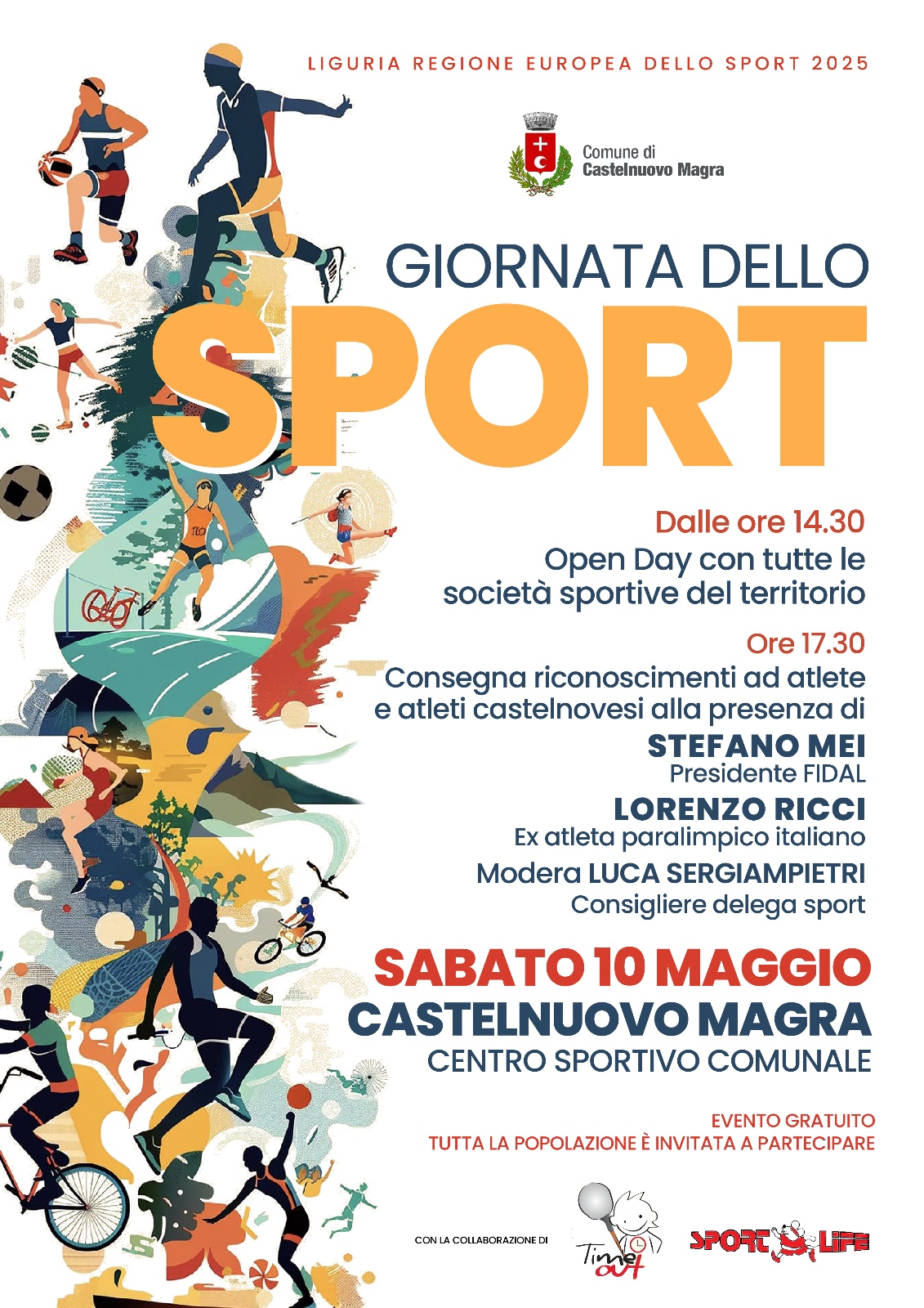 Locandina verticale dai colori vivaci che annuncia la "GIORNATA DELLO SPORT" nel Comune di Castelnuovo Magra. Nella parte superiore, si trova un'intestazione che indica "LIGURIA REGIONE EUROPEA DELLO SPORT 2025" e lo stemma del "Comune di Castelnuovo Magra". Al centro, in grande evidenza e con un carattere dinamico e colorato, campeggia la scritta "GIORNATA DELLO SPORT". La parola "SPORT" è particolarmente grande e le lettere sono riempite con un motivo astratto che richiama diversi sport. Sulla sinistra e sullo sfondo, si trovano illustrazioni stilizzate e dinamiche di persone che praticano diverse discipline sportive: corsa, salto in alto, ciclismo, lancio del giavellotto, basket, calcio, ginnastica ritmica e nuoto. Le figure sono colorate in varie tonalità di blu, verde, arancione e rosa, creando un effetto di movimento e vitalità.
Nella parte destra, il testo fornisce i dettagli dell'evento:
Dalle ore 14.30: "Open Day con tutte le società sportive del territorio".
Ore 17.30: "Consegna riconoscimenti ad atlete e atleti castelnovesi alla presenza di":
STEFANO MEI (Presidente FIDAL)
LORENZO RICCI (Ex atleta paralimpico italiano)
Modera LUCA SERGIAMPIETRI (Consigliere delega sport)
Più in basso, in un riquadro rosso che cattura l'attenzione, sono indicate la data e il luogo: 10 maggio Centro Sportivo Comunale. In piccolo, sotto il riquadro rosso, si legge "EVENTO GRATUITO" e "TUTTA LA POPOLAZIONE È INVITATA A PARTECIPARE". Nella parte inferiore, si trova la dicitura "CON LA COLLABORAZIONE DI" seguita dai loghi di "Time 4 Fun" e "SPORT & LIFE". Il tono generale della locandina è festoso, inclusivo.