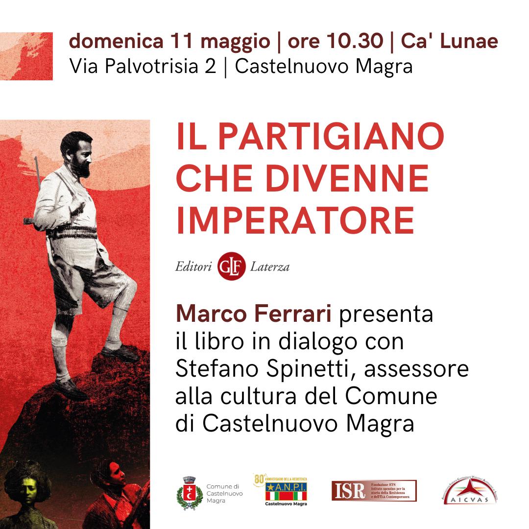 L'immagine annuncia la presentazione del libro "Il Partigiano che divenne imperatore" di Marco Ferrari.
Nella parte superiore, in caratteri rossi, si legge: "domenica 11 maggio | ore 10.30 | Ca' Lunae | Via Palvotrisia 2 | Castelnuovo Magra".
Al centro spicca il titolo del libro in grandi caratteri rossi: "Il Partigiano che divenne imperatore". Sotto il titolo, in caratteri più piccoli, si legge "Editori GF Laterza", indicando la casa editrice.
Ancora più in basso, in caratteri neri, si trova il testo: "Marco Ferrari presenta il libro in dialogo con Stefano Spinetti, assessore alla cultura del Comune di Castelnuovo Magra". Questo specifica chi sarà presente all'evento e il ruolo di Stefano Spinetti. Nella parte inferiore del volantino sono presenti diversi loghi: a sinistra il logo del "Comune di Castelnuovo Magra", al centro il logo dell'"ANPI Castelnuovo Magra" con la dicitura "80° anniversario della Resistenza", seguito dal logo "ISR" (Istituto Spezzino per la Storia della Resistenza e dell'Età Contemporanea) e infine, a destra, il logo di "AICVAS". Sullo sfondo a sinistra è presente un'immagine in bianco e nero e toni rossastri che raffigura un uomo barbuto in abiti che suggeriscono un contesto storico, forse un partigiano, che cammina su un terreno accidentato. In basso a sinistra si intravedono altre figure in ombra. 
