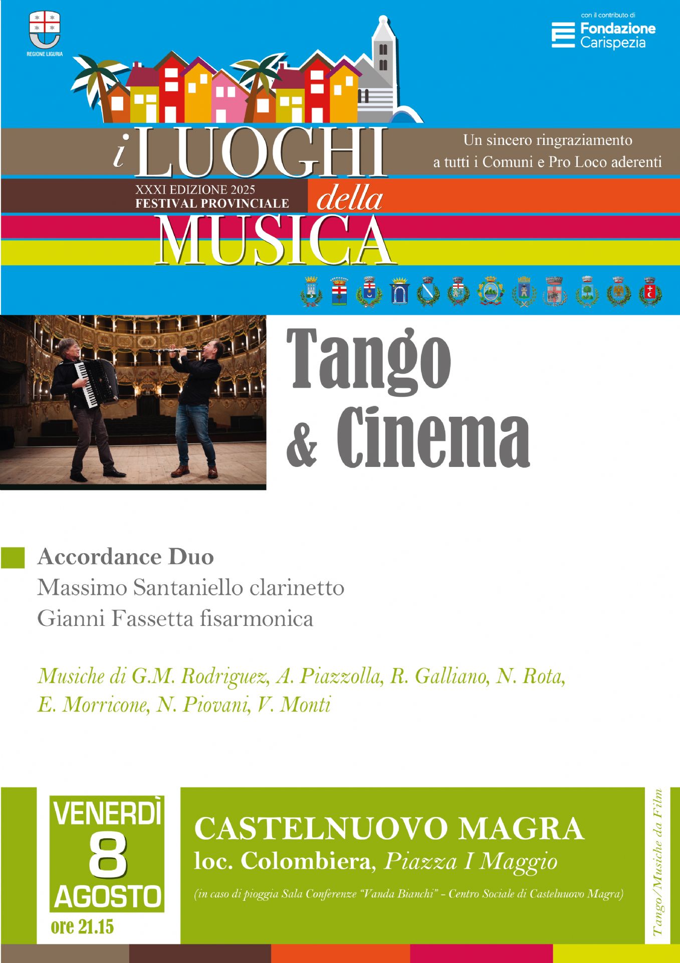 L'immagine è una locandina a colori che promuove l' evento musicale intitolato "Tango & Cinema".Il poster è dominato da una palette di colori vivaci. La parte superiore presenta un'illustrazione stilizzata di case colorate e palme, con il titolo dell'evento "I LUOGHI della MUSICA" in caratteri bianchi e blu. Si legge anche "XXXI EDIZIONE 2025 FESTIVAL PROVINCIALE".
Al centro, una grande foto mostra due musicisti che suonano i loro strumenti: un clarinettista e un fisarmonicista. Sulla destra della foto, il titolo "Tango & Cinema" è scritto in caratteri grandi e grigi.
Sotto la foto, sono elencati i dettagli dei musicisti:
•	Accordance Duo
•	Massimo Santaniello clarinettista
•	Gianni Fassetta fisarmonica
Vengono anche menzionati i compositori le cui musiche saranno eseguite: G.M. Rodriguez, A. Piazzolla, R. Galliano, N. Rota, E. Morricone, N. Piovani, V. Monti. Nella parte inferiore della locandina, su uno sfondo verde, sono riportate le informazioni logistiche dell'evento:
•	QUANDO: VENERDÌ 8 AGOSTO, ore 21.15
•	DOVE: CASTELNUOVO MAGRA, loc. Colombiera, Piazza I Maggio
•	È specificato anche un luogo alternativo in caso di pioggia: "Sala Conferenze 'Tenda Bianca' - Centro Sociale di Castelnuovo Magra". Infine, nell'angolo in alto a destra, compare il logo della "Fondazione Carispezia".


