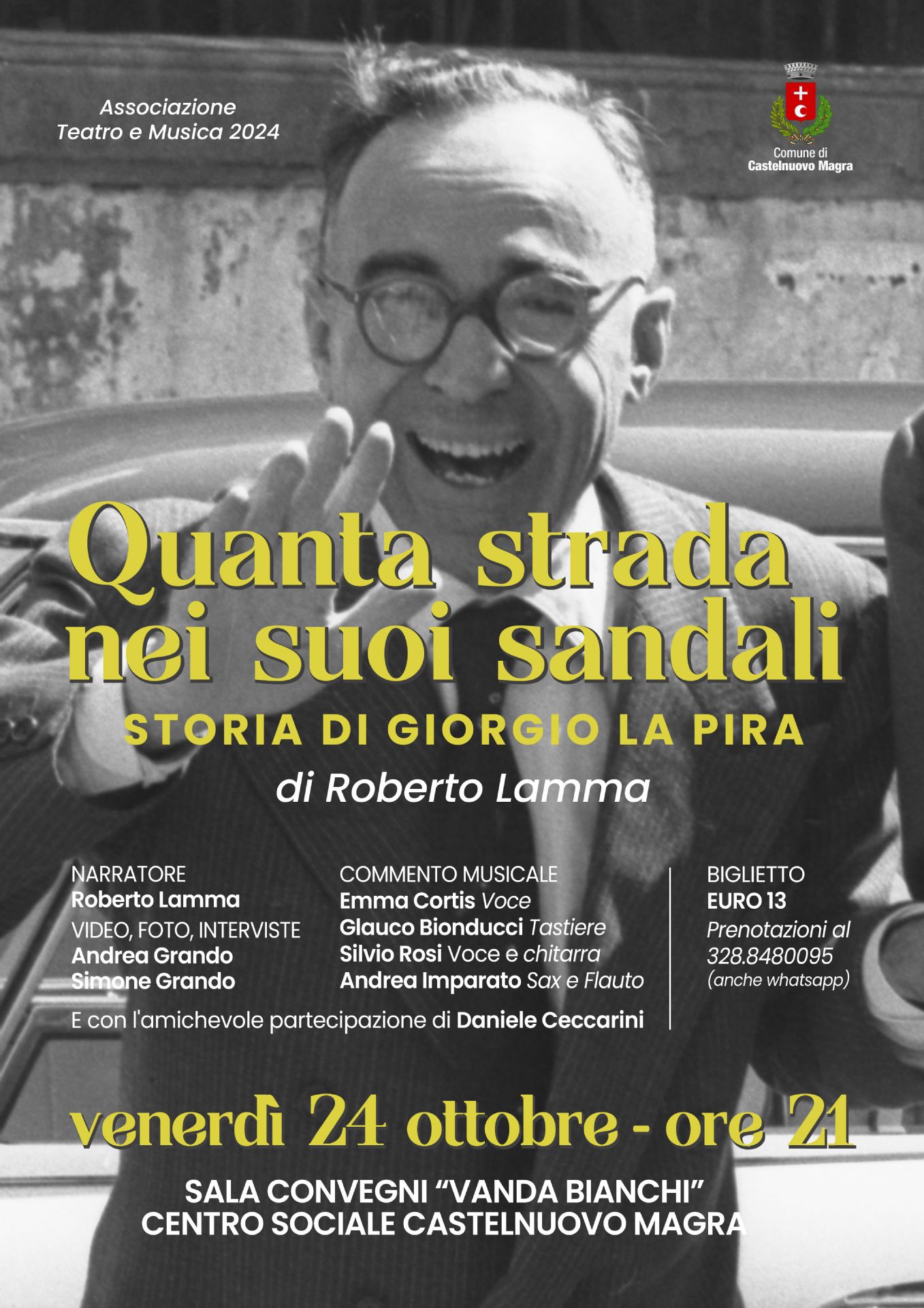 Dominante nella parte superiore, c'è il ritratto in bianco e nero di un uomo anziano sorridente, è Giorgio la Pira, che indossa occhiali e una giacca. Sta salutando con la mano destra alzata. Sembra una foto d'epoca, in linea con il tema storico dell'evento.
o	Titolo: "Quanta strada nei suoi sandali" (in grande, giallo).
o	Sottotitolo: "STORIA DI GIORGIO LA PIRA"
o	Autore/Regia: "di Roberto Lamma"
Informazioni sull'Evento
•	Organizzazione: Associazione Teatro e Musica 2024/ Patrocinio: Stemma del Comune di Castelnuovo Magra in alto a destra.
•	Cast/Partecipanti:
o	Narratore: Roberto Lamma
o	Video, Foto, Interviste: Andrea Grando, Simone Grando
o	Commento Musicale: Emma Cortis (Voce)/ Glauco Bionducci (Tastiera)/Silvio Rossi (Voce e Chitarra)/Andrea Imparato (Sax e Flauto)
o	Partecipazione Speciale: Daniele Ceccarini
•	Quando: venerdì 24 ottobre - ore 21 (in giallo).
•	Dove: SALA CONVEGNI "VANDA BIANCHI" CENTRO SOCIALE CASTELNUOVO MAGRA
•	Informazioni: Biglietto: EURO 13 - Prenotazioni: al 328.8480095 (anche whatsapp)
