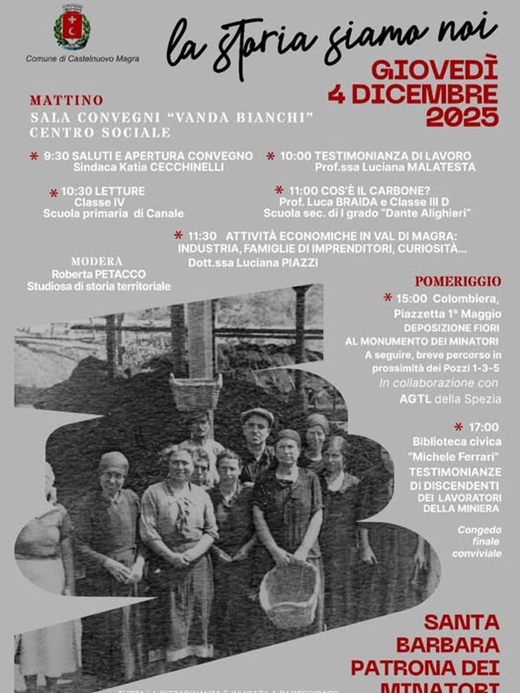 L'immagine è la locandina dell' evento intitolato "la storia siamo noi", promosso dal Comune di Castelnuovo Magra, che si svolge Giovedì 4 Dicembre 2025 ed è dedicato a Santa Barbara Patrona dei Minatori (la cui ricorrenza è appunto  il 4 dicembre). Il manifesto presenta in basso una suggestiva foto d'epoca in bianco e nero di un gruppo di persone (principalmente donne, in abiti da lavoro,  minatori e cernitrici - tutti collegati all'ambiente minerario) in posa davanti alla struttura di un impianto minerario, con travi e carrelli visibili sopra di loro. Il testo dell'evento si sovrappone a questa immagine nel descrivere in dettaglio gli appuntamenti della giornata:
Mattino - nella Sala Convegni "Vanda Bianchi" - Centro Sociale.
9:30: Saluti e Apertura Convegno (Sindaca Katia Cecchinelli)
10:00: Testimonianza di lavoro (Prof.ssa Luciana Malatesta)
10:30: Letture (Classe IV Scuola primaria di Canale)
11:00: "Cos'è il carbone?" (Prof. Luca Braida e Classe III D Scuola sec. di I grado "Dante Alighieri")
11:30: Attività economiche in Val di Magra: industria, famiglie di imprenditori, curiosità... (Dott.ssa Luciana Piazzi)
Modera: Roberta Petacco (Studiosa di storia territoriale)
Pomeriggio
15:00: Colombiera, Piazzetta 1° Maggio - DEPOSIZIONE FIORI AL MONUMENTO DEI MINATORI. A seguire, breve percorso in prossimità dei Pozzi 1-3-5, in collaborazione con AGTL La Spezia.
17:00: Biblioteca civica "Michele Ferrari" - TESTIMONIANZE DEI DISCENDENTI DEI LAVORATORI DELLA MINIERA.
Congedo finale conviviale
La cittadinanza è invitata a partecipare.