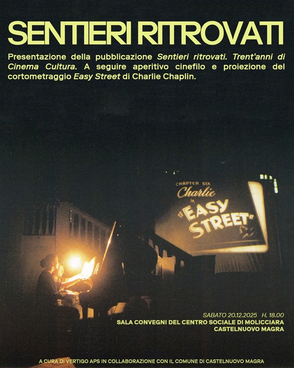 La locandina è un poster promozionale con un'atmosfera notturna e cinematografica, che annuncia l'incontro per presentare la pubblicazione "Sentieri ritrovati. Trent'anni di Cinema Cultura." 
•Data e Ora: SABATO 20.12.2025 H. 18.00. Luogo: SALA CONVEGNI DEL CENTRO SOCIALE DI MOLICCIARA CASTELNUOVO MAGRA
•Organizzazione: "A CURA DI VERTIGO APS IN COLLABORAZIONE CON IL COMUNE DI CASTELNUOVO MAGRA"
Le informazioni principali sono scritte in caratteri giallo chiaro/oro su uno sfondo nero o molto scuro (blu notte/verde scuro), creando un forte contrasto:
. La scena è molto scura, illuminata solo da due forti fonti di luce. Una fonte di luce proviene da una lampada o una luce puntata su una persona seduta che suona un pianoforte (o uno strumento a tastiera) al buio, richiamando l'epoca del cinema muto e l'accompagnamento musicale dal vivo. L'altra, più grande, fonte di luce è lo schermo di proiezione visibile sulla destra sul quale, si legge in caratteri grandi e in stile d'epoca il titolo: "EASY STREET" con un piccolo sottotitolo sopra che recita "CHAPTER SIX" e il nome "Charlie" (Chaplin).
 L'atmosfera è calda e retrò, data dalle tonalità scure e dalle luci intense che creano riflessi e un forte senso di messa a fuoco sui momenti chiave dell'evento (musica e film).
