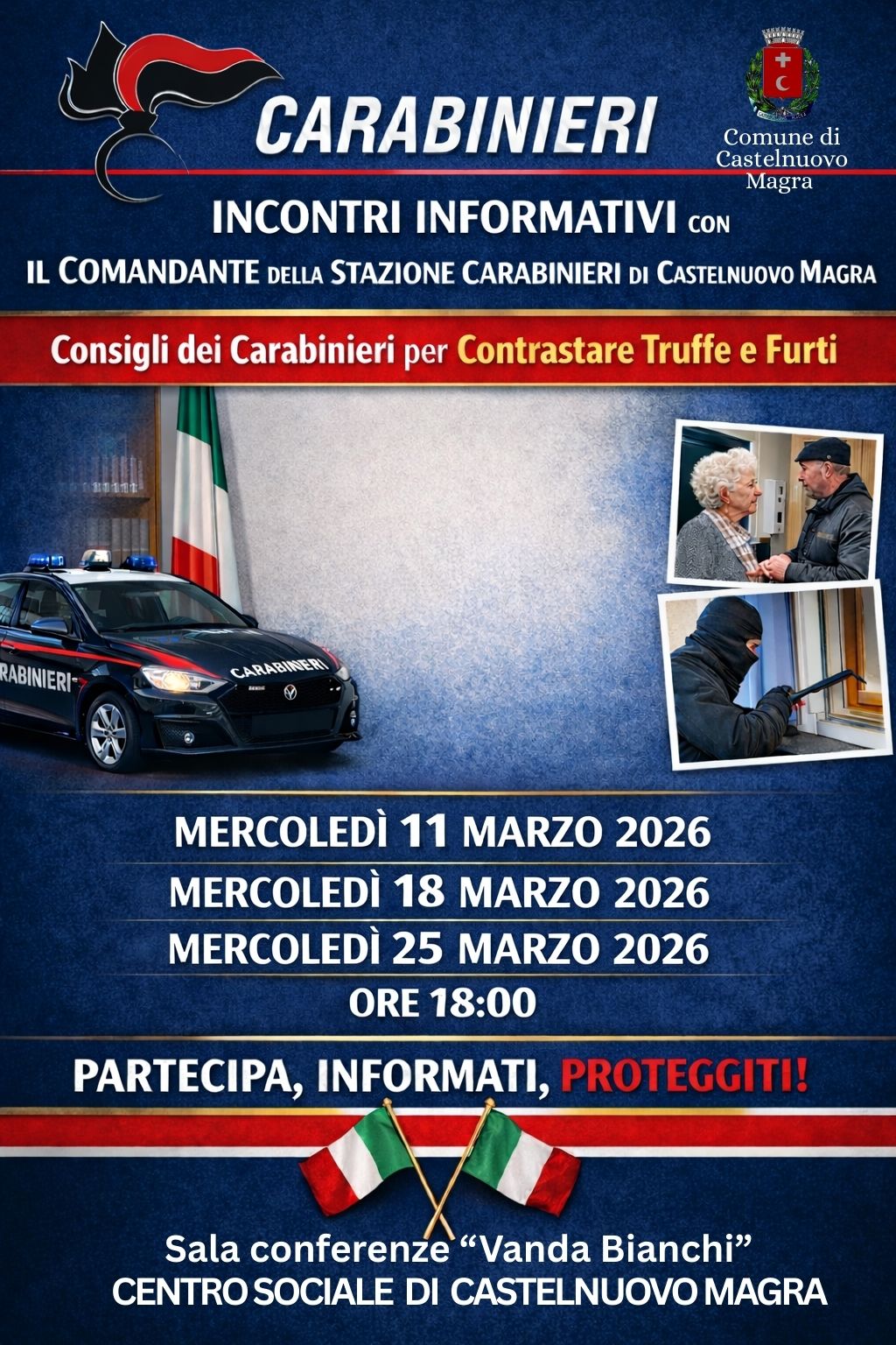 La locandina ha un impostazione istituzionale su uno sfondo blu scuro sfumato, incorniciato da fasce tricolori che richiamano la bandiera italiana. Gli elementi principali includono:
•Intestazione: Il logo e la scritta "CARABINIERI" in risalto, affiancati dallo stemma del Comune di Castelnuovo Magra.
•Immagini: Foto esplicative che ritraggono un'auto di pattuglia, un anziano a colloquio con un operatore e un malintenzionato che tenta un'effrazione.
•Contenuti: Titoli chiari che annunciano incontri informativi su truffe e furti tenuti dal Comandante della Stazione locale.
•Dettagli pratici: Tre date (11, 18 e 25 marzo 2026) alle ore 18:00 presso la Sala "Vanda Bianchi" del Centro sociale di Castelnuovo Magra
•Slogan: In rosso spicca l'invito all'azione: "PARTECIPA, INFORMATI, PROTEGGITI!".

