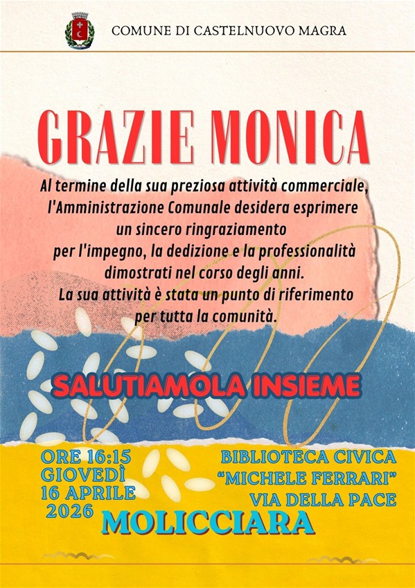 La locandina è un invito istituzionale del Comune per un evento di saluto in onore di Monica Morachioli, che conclude la sua attività commerciale, punto di riferimento per la comunità nel corso di tanti anni.
Data e Ora: Giovedì 16 aprile 2026 alle ore 16:15. Luogo: Biblioteca Civica "Michele Ferrari", in via della Pace a Molicciara.
Il design è colorato e moderno, caratterizzato da fasce di colore (rosa, blu e giallo) con texture che ricordano la carta strappata e decorazioni che richiamano chicchi di riso o petali.  Il titolo "GRAZIE MONICA" risalta in rosso nella parte superiore.
L'invito si conclude con l'esortazione calorosa: "Salutiamola insieme".
