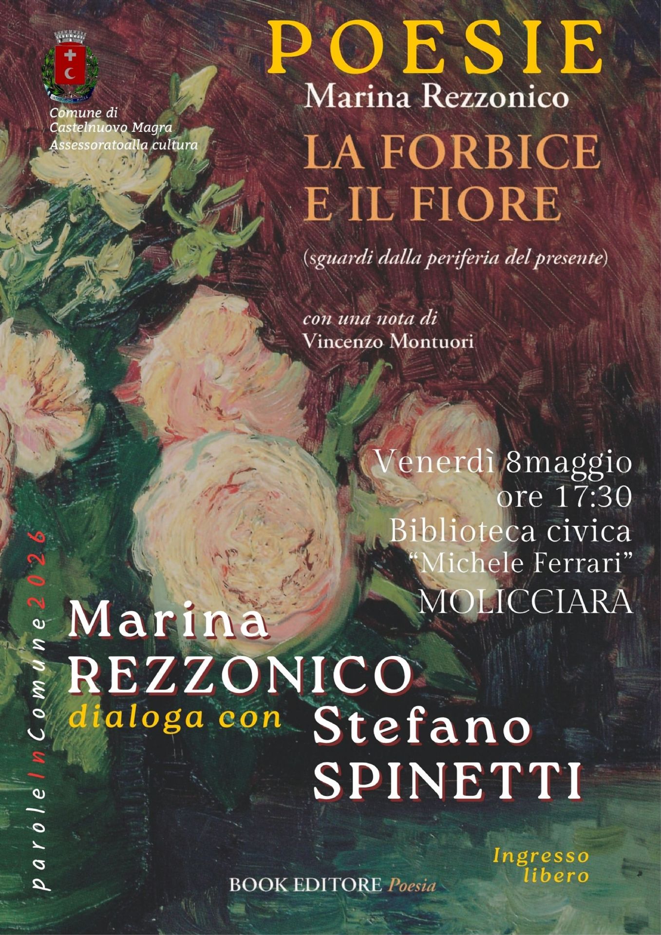 Lo sfondo  è caratterizzato da un dipinto ad olio dai toni caldi (rosso bruno, verde scuro, crema) che raffigura dei fiori, probabilmente rose. Su di esso sono  riportati dettagli principali dell’iniziativa:
•Titolo dell'opera: LA FORBICE E IL FIORE (sguardi dalla periferia del presente)
•Autrice: Marina Rezzonico
•Data e Ora: Venerdì 8 maggio alle ore 17:30 -Luogo: Biblioteca civica "Michele Ferrari", Molicciara (Castelnuovo Magra)
Partecipanti e Collaborazioni
•Dialogo con: L'autrice dialogherà con Stefano Spinetti.
•Contributi: Il libro contiene una nota di Vincenzo Montuori.
•Editore: Book Editore (collana Poesia).
A cura del Comune di Castelnuovo Magra - Assessorato alla cultura nell'ambito della rassegna "paroleinComune" 2026.
L'Ingresso: Libero e gratuito
