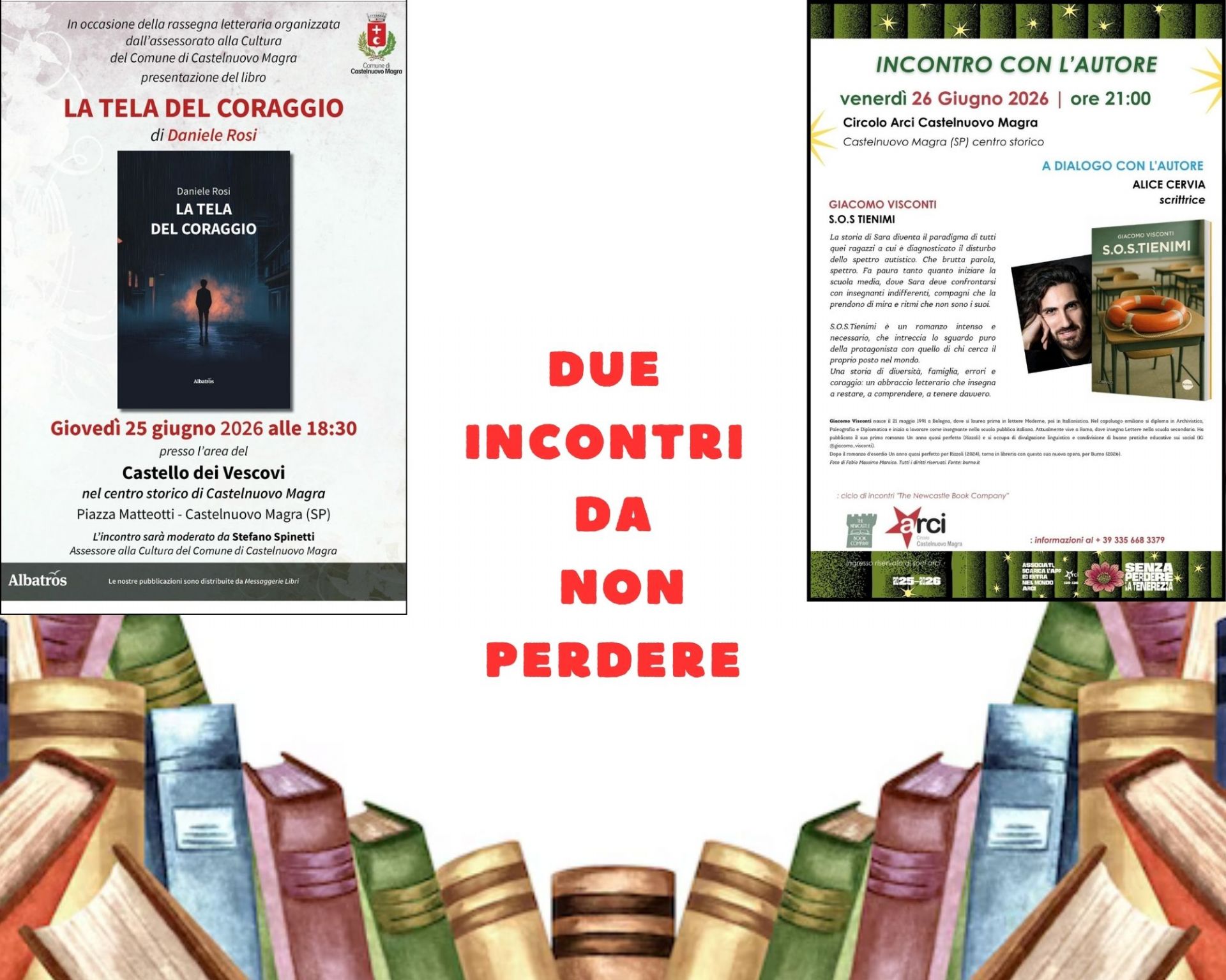 L'immagine locandina due incontri.jpg è un manifesto pubblicitario diviso verticalmente in due sezioni distinte, sormontate dal titolo principale in rosso "DUE INCONTRI DA NON PERDERE!". A sinistra (Sfondo bianco), si presenta il libro "La tela del coraggio" di Daniele Rosi, programmata per giovedì 25 giugno 2026 alle 18:30 presso il Castello dei Vescovi a Castelnuovo Magra, moderata da Stefano Spinetti. Al centro campeggia la copertina scura del libro.
A destra (Bordo decorato nero e verde), si presenta l'incontro con l'autore Giacomo Visconti per il romanzo "S.O.S TIENIMI", previsto per venerdì 26 giugno 2026 alle 21:00 presso il Circolo Arci locale. Include la sinossi dell'opera, le foto dell'autore e della copertina, e specifica che dialogherà con la scrittrice Alice Cervia.
