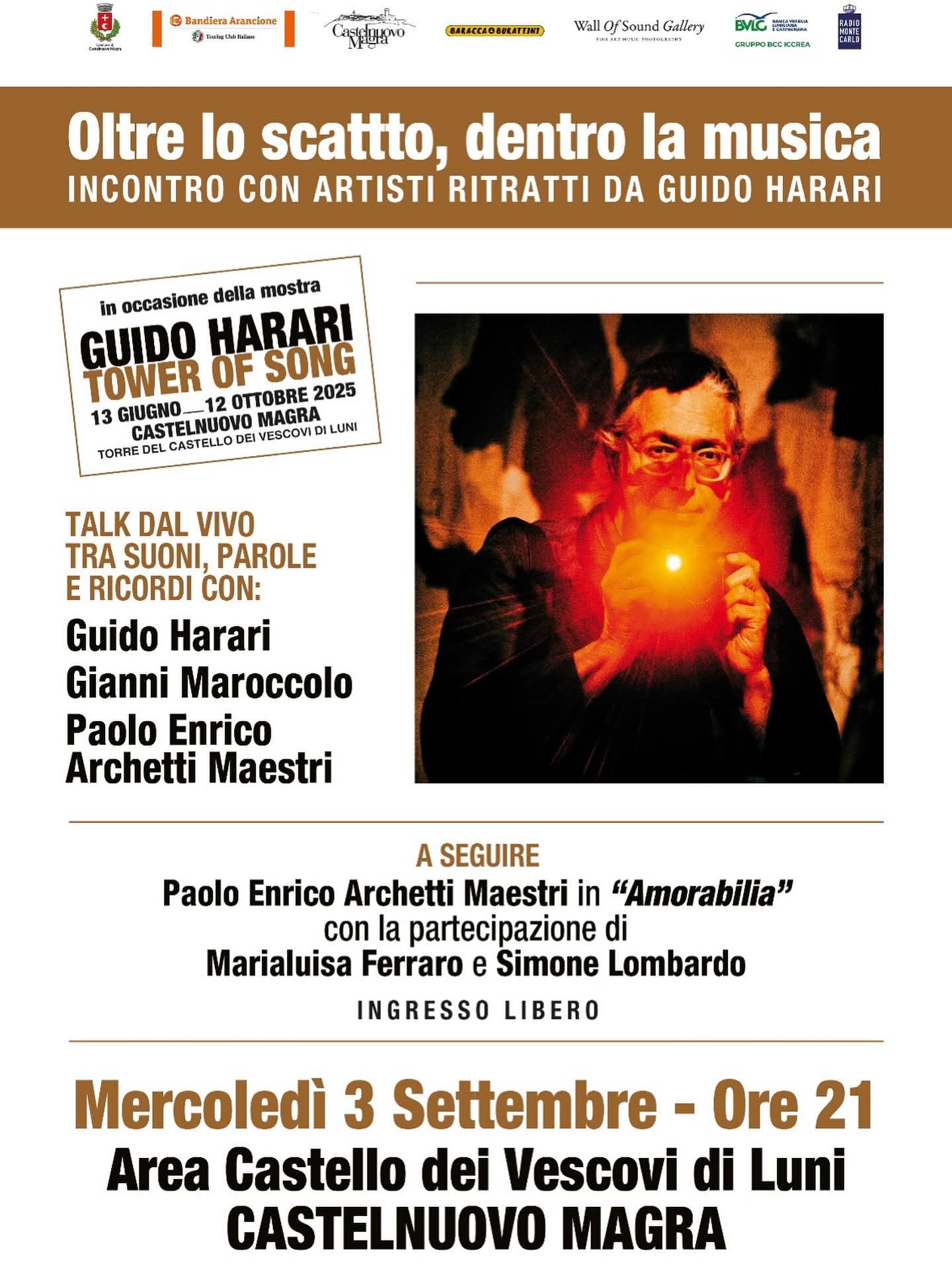 Sfondo bianco con fascia superiore marrone, dove compare il titolo in grande: “Oltre lo scatto, dentro la musica – Incontro con artisti ritratti da Guido Harari”.
Al centro, sulla sinistra, un riquadro ricorda la mostra “Guido Harari – Tower of Song” (13 giugno – 12 ottobre 2025, Torre del Castello dei Vescovi di Luni, Castelnuovo Magra).
Accanto, sulla destra, una foto di Guido Harari con una luce arancione tra le mani.
Il testo della locandina annuncia un talk dal vivo con Guido Harari, Gianni Maroccolo e Paolo Enrico Archetti Maestri.
Segue la presentazione di “Amorabilia” di Paolo Enrico Archetti Maestri, con Marialuisa Ferraro e Simone Lombardo.
In basso, in evidenza: Mercoledì 3 settembre – Ore 21, Area Castello dei Vescovi di Luni, Castelnuovo Magra.
È specificato che l’ingresso è libero.
Nella parte alta compaiono i loghi del Comune di Castelnuovo Magra, Bandiere Arancioni, e altri partner.