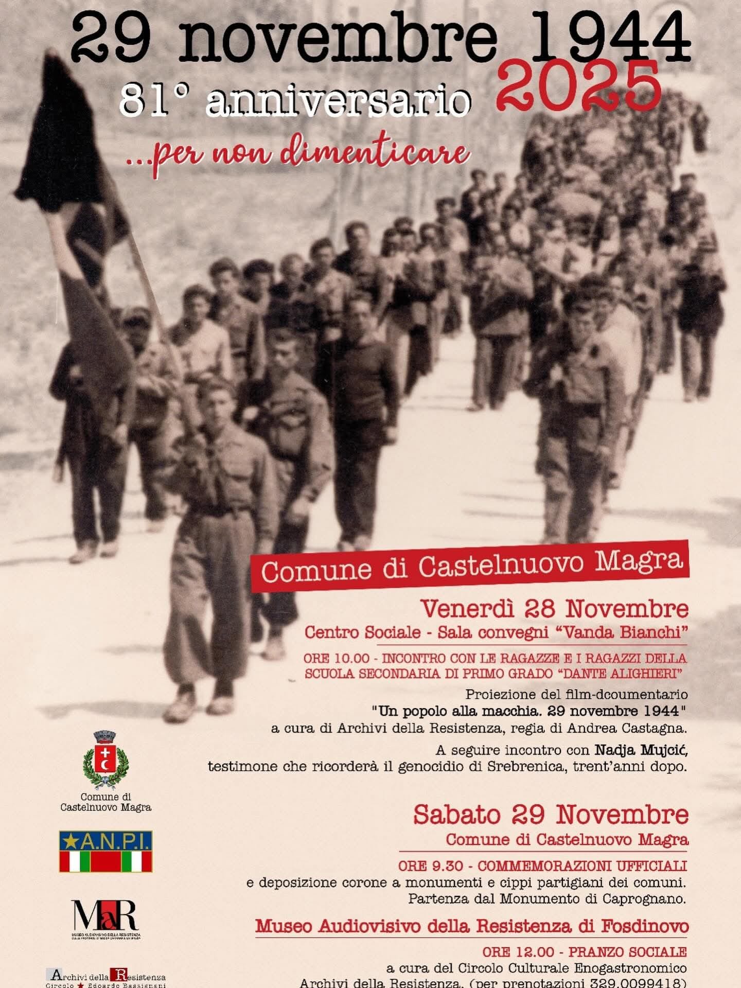 La locandina è dedicata all’“81° anniversario del 29 novembre 1944… per non dimenticare”, con l’anno “2025” scritto in rosso. Sullo sfondo c’è una fotografia storica in bianco e nero: una lunga fila di partigiani cammina su una strada di campagna, alcuni portano bandiere e indossano abiti militari.

In primo piano compaiono i loghi del Comune di Castelnuovo Magra, dell’ANPI e dell’Archivio della Resistenza.

La parte testuale annuncia il programma delle commemorazioni:

Venerdì 28 novembre – Centro Sociale, Sala Convegni “Vanda Bianchi”

Ore 10: incontro con le ragazze e i ragazzi della scuola secondaria di primo grado “Dante Alighieri”.

Proiezione del film-documentario “Un popolo alla macchia. 29 novembre 1944”, a cura degli Archivi della Resistenza.

A seguire, incontro con Nadja Muji  sul genocidio di Srebrenica, trent’anni dopo.

Sabato 29 novembre – Comune di Castelnuovo Magra

Ore 9.30: commemorazione ufficiale e deposizione di corone ai monumenti e ai cippi partigiani, con partenza dal Monumento di Caprognano.

Museo Audiovisivo della Resistenza di Fosdinovo

Ore 12: pranzo sociale a cura del Circolo Culturale Enogastronomico (per prenotazioni tel. 329/0099418).

L’intera grafica usa toni seppia e rossi, richiamando il carattere storico e commemorativo dell’evento.