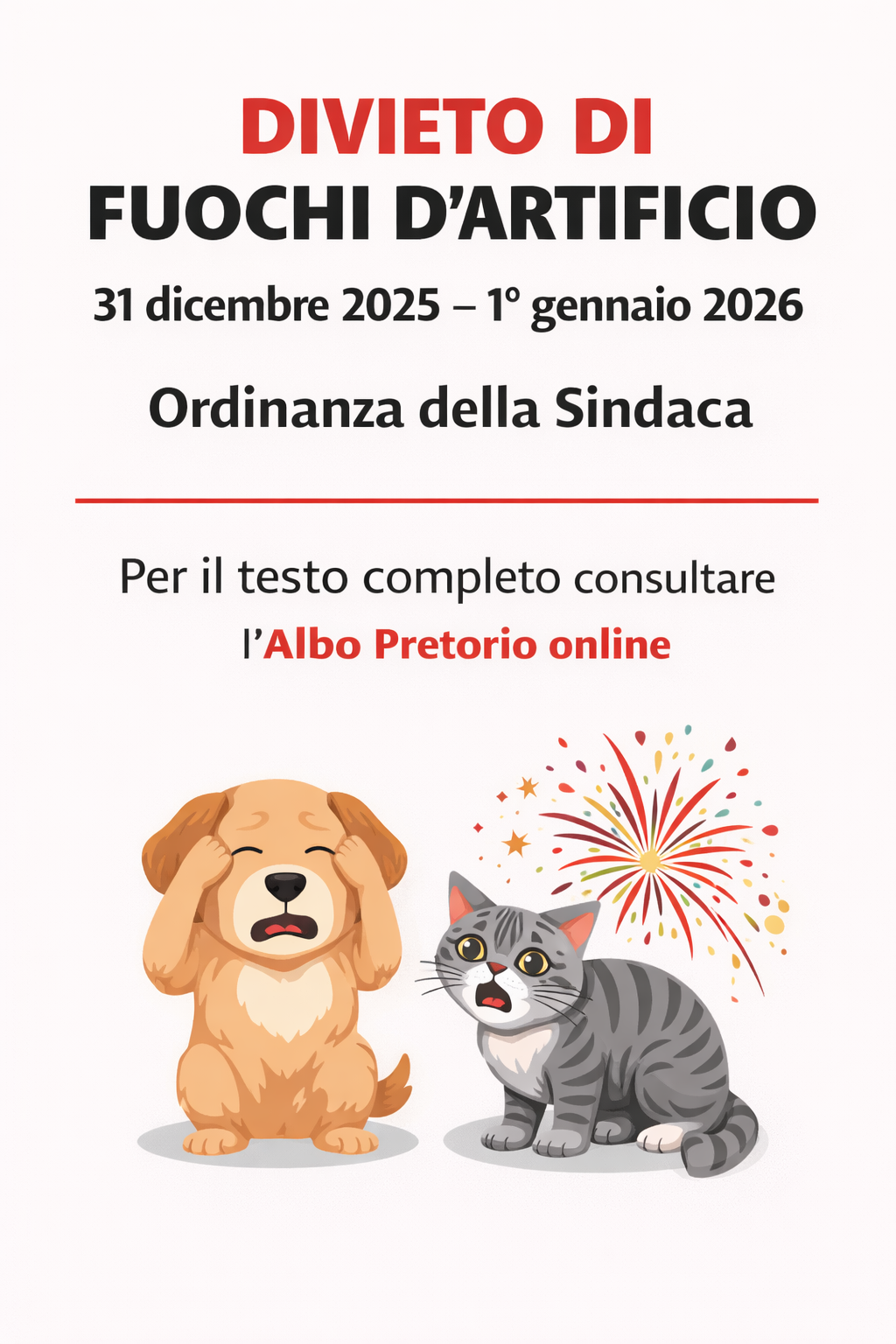 la locandina informa sul divieto di fuochi d’artificio tra il 31 dicembre 2025 e il 1° gennaio 2026, emanato dalla Sindaca.
•	Titolo principale: “DIVIETO DI FUOCHI D’ARTIFICIO” scritto in lettere grandi, rosse e nere.
•	Periodo del divieto: “31 dicembre 2025 – 1° gennaio 2026”, sotto il titolo, in caratteri più piccoli.
•	Riferimento normativo: “Ordinanza della Sindaca”, centrato sotto il periodo.
•	Indicazione per approfondimento: “Per il testo completo consultare l’Albo Pretorio online”, in basso.
•	Immagine: Al centro della locandina sono rappresentati un cane e un gatto spaventati dai fuochi d’artificio.
